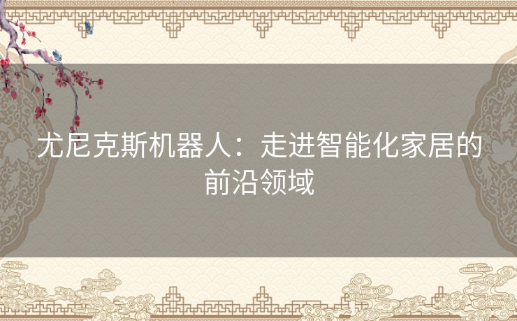 尤尼克斯机器人:走进智能化家居的前沿领域 尤尼克斯机器人:走进智能化家居的前沿领域