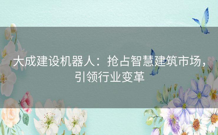 大成建设机器人:抢占智慧建筑市场,引领行业变革 大成建设机器人:抢占智慧建筑市场,引领行业变革