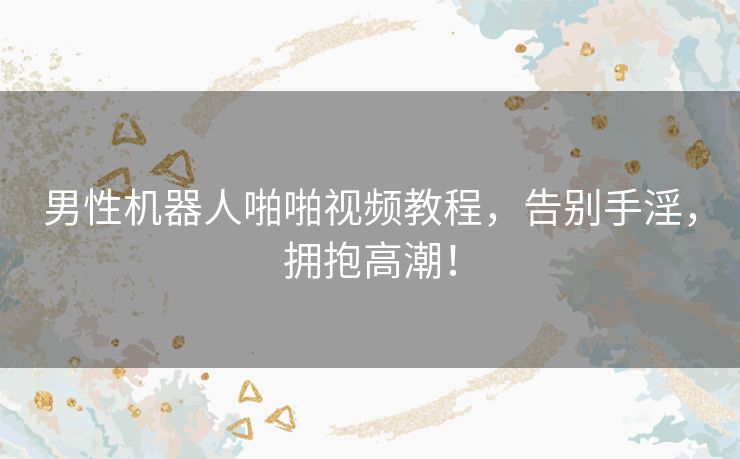 男性机器人啪啪视频教程，告别手淫，拥抱高潮！