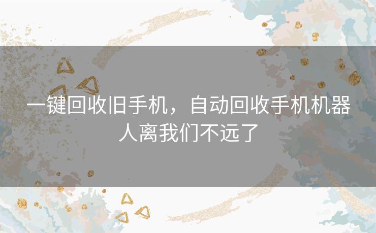 一键回收旧手机,自动回收手机机器人离我们不远了 一键回收旧手机,自动回收手机机器人离我们不远了