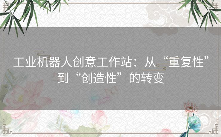 工业机器人创意工作站:从“重复性”到“创造性”的转变 工业机器人创意工作站:从“重复性”到“创造性”的转变