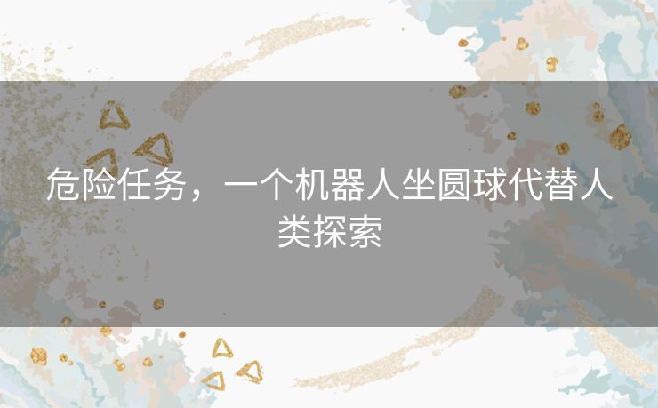 危险任务,一个机器人坐圆球代替人类探索 危险任务,一个机器人坐圆球代替人类探索