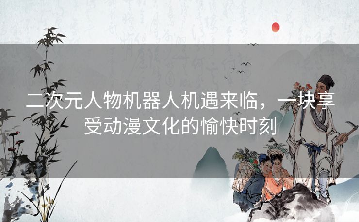 二次元人物机器人机遇来临,一块享受动漫文化的愉快时刻 二次元人物机器人机遇来临,一块享受动漫文化的愉快时刻