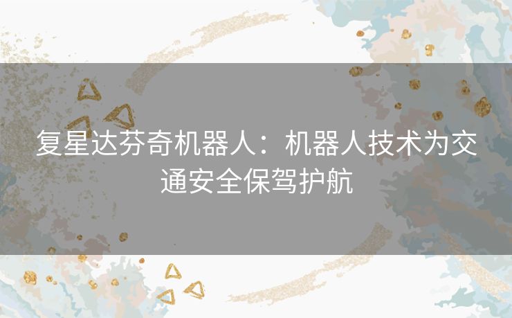 复星达芬奇机器人:机器人技术为交通安全保驾护航 复星达芬奇机器人:机器人技术为交通安全保驾护航