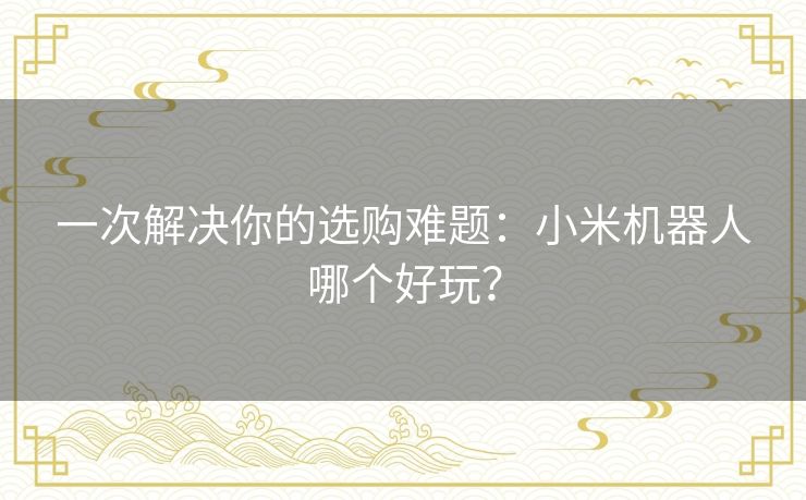 一次解决你的选购难题:小米机器人哪个好玩? 一次解决你的选购难题:小米机器人哪个好玩?