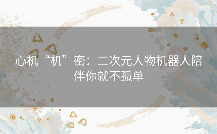 心机“机”密:二次元人物机器人陪伴你就不孤单 心机“机”密:二次元人物机器人陪伴你就不孤单