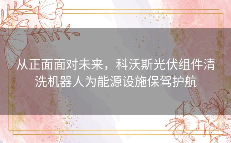 从正面面对未来,科沃斯光伏组件清洗机器人为能源设施保驾护航 从正面面对未来,科沃斯光伏组件清洗机器人为能源设施保驾护航