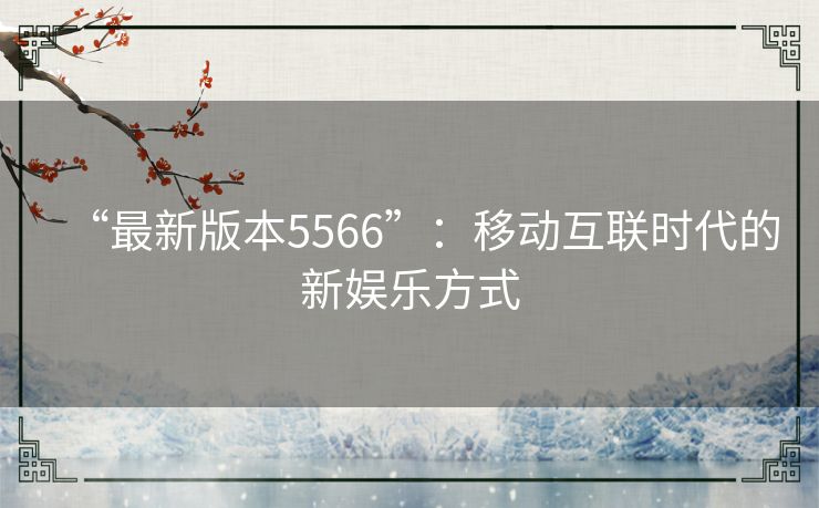 “最新版本5566”：移动互联时代的新娱乐方式