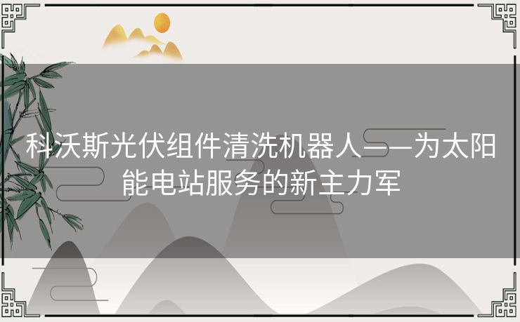 科沃斯光伏组件清洗机器人——为太阳能电站服务的新主力军 科沃斯光伏组件清洗机器人——为太阳能电站服务的新主力军