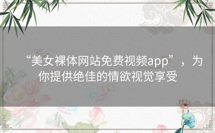 “美女裸体网站免费视频app”,为你提供绝佳的情欲视觉享受 “美女裸体网站免费视频app”,为你提供绝佳的情欲视觉享受