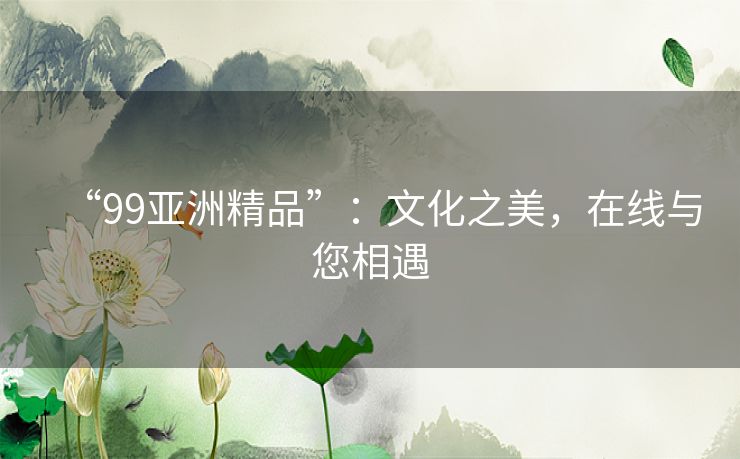 “99亚洲精品”:文化之美,在线与您相遇 “99亚洲精品”:文化之美,在线与您相遇