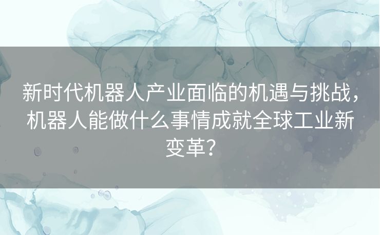 新时代机器人产业面临的机遇与挑战,机器人能做什么事情成就全球工业新变革? 新时代机器人产业面临的机遇与挑战,机器人能做什么事情成就全球工业新变革?