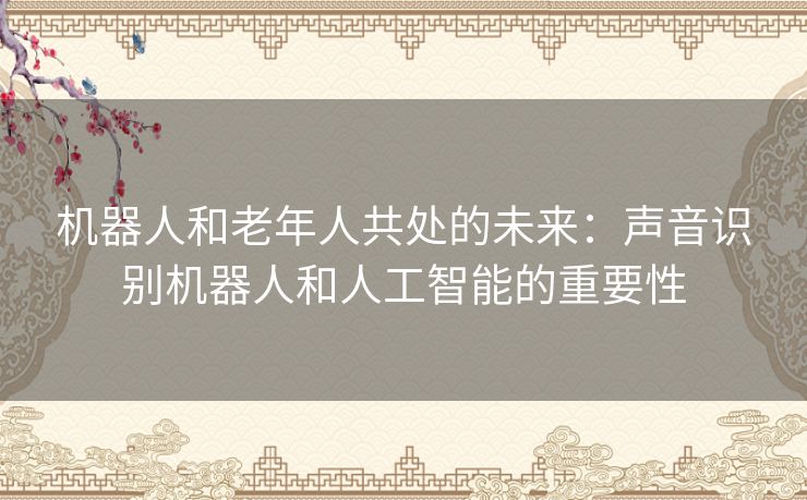 机器人和老年人共处的未来:声音识别机器人和人工智能的重要性 机器人和老年人共处的未来:声音识别机器人和人工智能的重要性