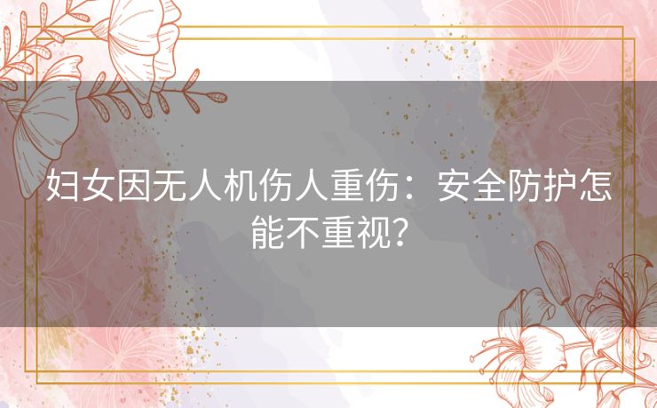 妇女因无人机伤人重伤:安全防护怎能不重视? 妇女因无人机伤人重伤:安全防护怎能不重视?