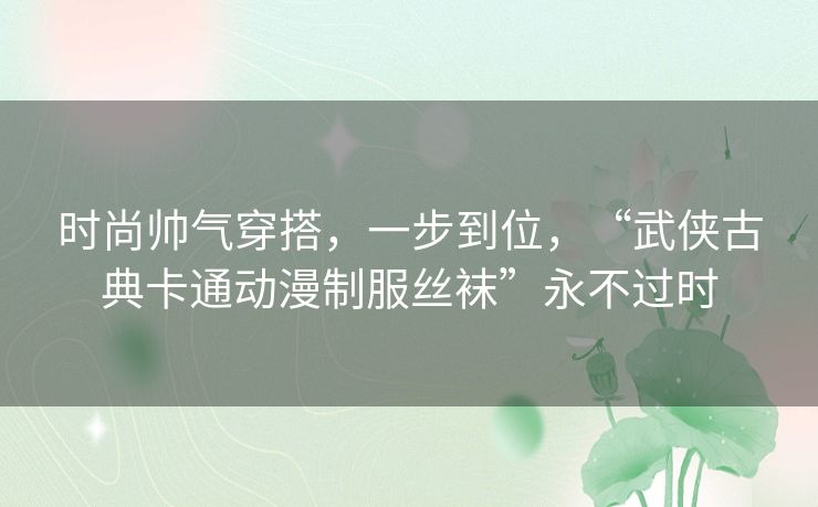 时尚帅气穿搭,一步到位,“武侠古典卡通动漫制服丝袜”永不过时 时尚帅气穿搭,一步到位,“武侠古典卡通动漫制服丝袜”永不过时