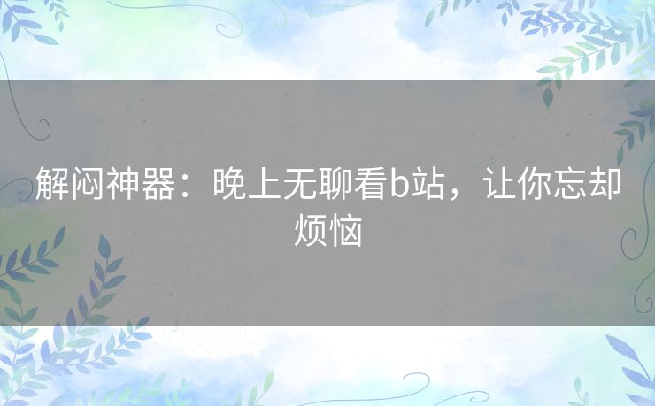 解闷神器:晚上无聊看b站,让你忘却烦恼 解闷神器:晚上无聊看b站,让你忘却烦恼