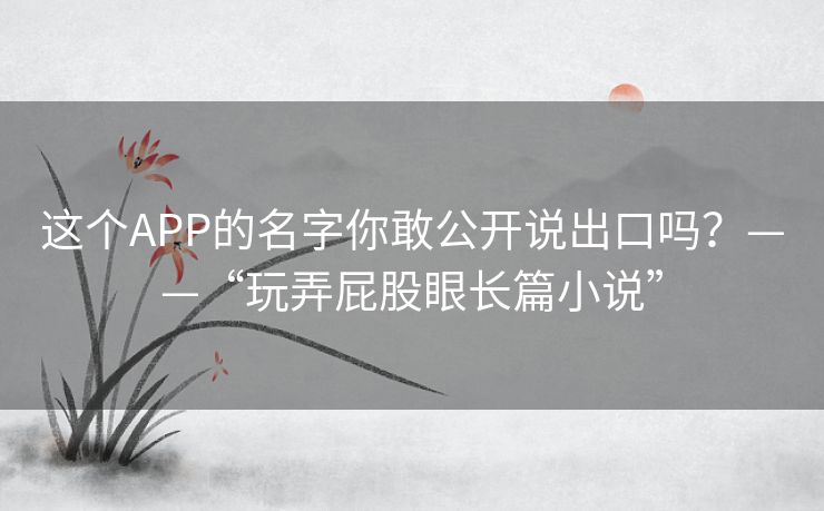 这个APP的名字你敢公开说出口吗?——“玩弄屁股眼长篇小说” 这个APP的名字你敢公开说出口吗?——“玩弄屁股眼长篇小说”