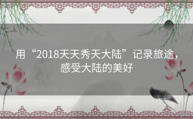 用“2018天天秀天大陆”记录旅途,感受大陆的美好 用“2018天天秀天大陆”记录旅途,感受大陆的美好