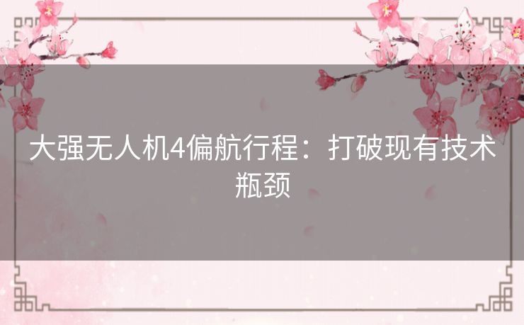 大强无人机4偏航行程:打破现有技术瓶颈 大强无人机4偏航行程:打破现有技术瓶颈