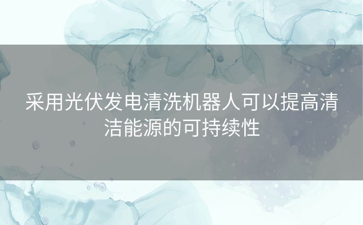 采用光伏发电清洗机器人可以提高清洁能源的可持续性 采用光伏发电清洗机器人可以提高清洁能源的可持续性