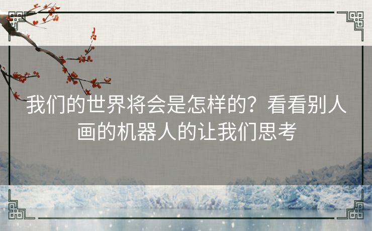 我们的世界将会是怎样的?看看别人画的机器人的让我们思考 我们的世界将会是怎样的?看看别人画的机器人的让我们思考