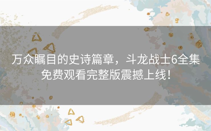 万众瞩目的史诗篇章,斗龙战士6全集免费观看完整版震撼上线! 万众瞩目的史诗篇章,斗龙战士6全集免费观看完整版震撼上线!