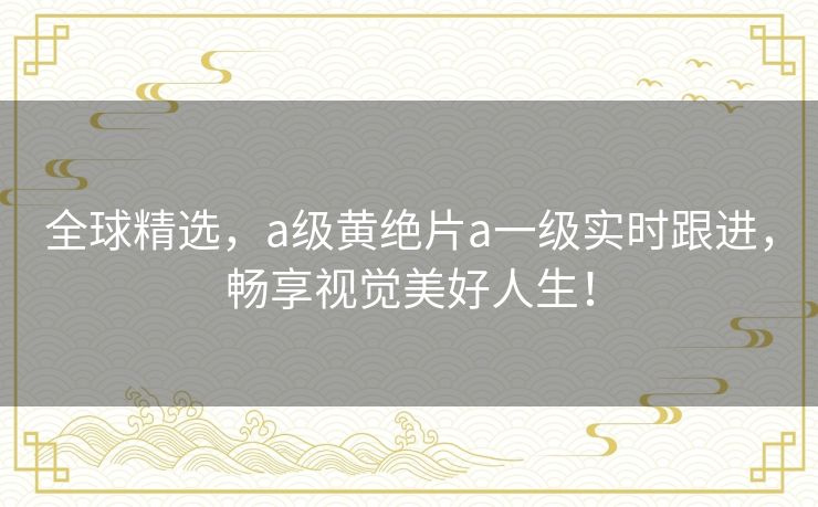 全球精选,a级黄绝片a一级实时跟进,畅享视觉美好人生! 全球精选,a级黄绝片a一级实时跟进,畅享视觉美好人生!