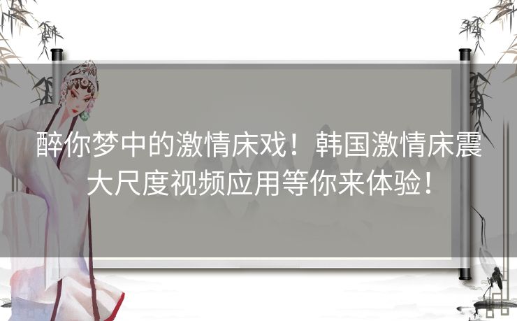 醉你梦中的激情床戏!韩国激情床震大尺度视频应用等你来体验! 醉你梦中的激情床戏!韩国激情床震大尺度视频应用等你来体验!
