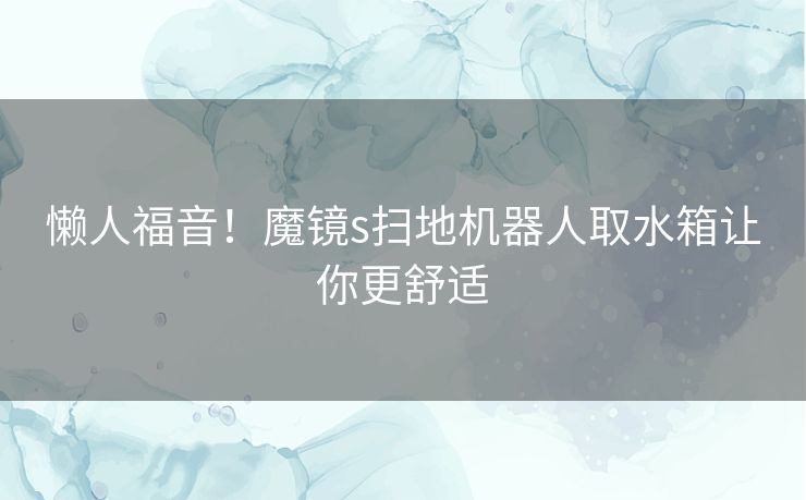 懒人福音!魔镜s扫地机器人取水箱让你更舒适 懒人福音!魔镜s扫地机器人取水箱让你更舒适