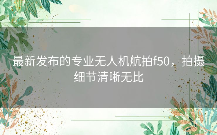 最新发布的专业无人机航拍f50,拍摄细节清晰无比 最新发布的专业无人机航拍f50,拍摄细节清晰无比