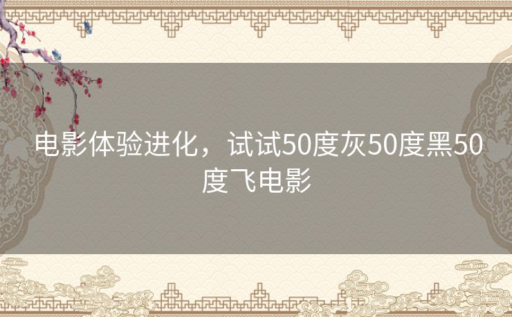 电影体验进化,试试50度灰50度黑50度飞电影 电影体验进化,试试50度灰50度黑50度飞电影