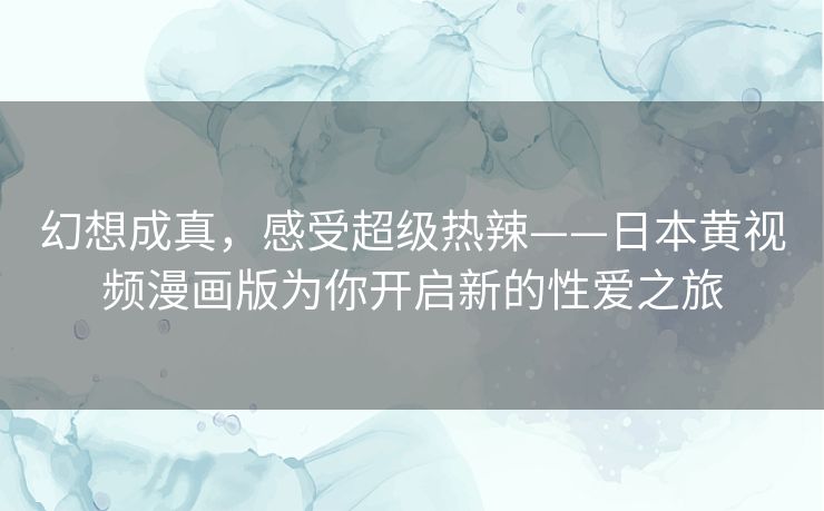 幻想成真,感受超级热辣——日本黄视频漫画版为你开启新的性爱之旅 幻想成真,感受超级热辣——日本黄视频漫画版为你开启新的性爱之旅