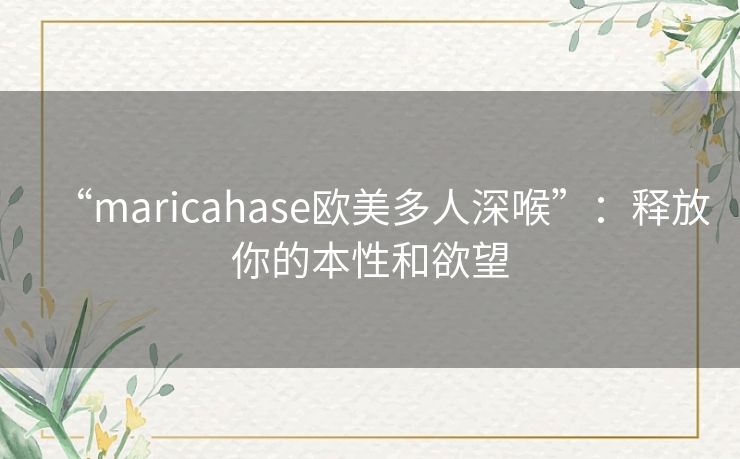 “maricahase欧美多人深喉”:释放你的本性和欲望 “maricahase欧美多人深喉”:释放你的本性和欲望