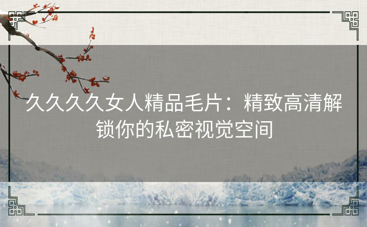 久久久久女人精品毛片:精致高清解锁你的私密视觉空间 久久久久女人精品毛片:精致高清解锁你的私密视觉空间