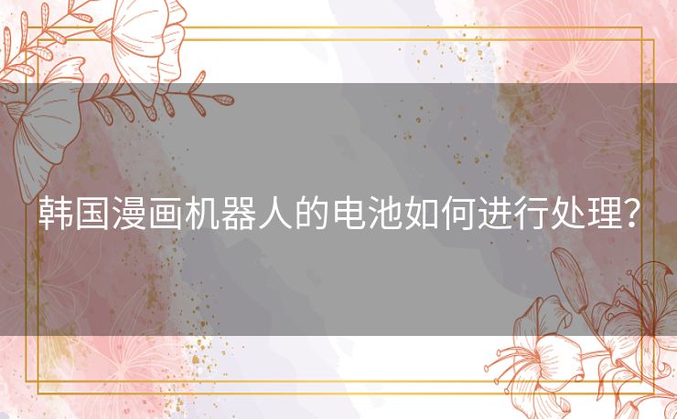 韩国漫画机器人的电池如何进行处理? 韩国漫画机器人的电池如何进行处理?