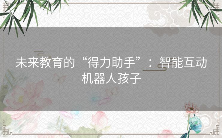 未来教育的“得力助手”:智能互动机器人孩子 未来教育的“得力助手”:智能互动机器人孩子