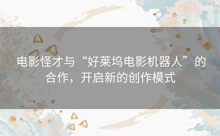 电影怪才与“好莱坞电影机器人”的合作,开启新的创作模式 电影怪才与“好莱坞电影机器人”的合作,开启新的创作模式