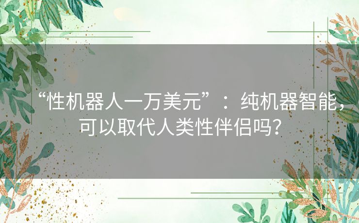 “性机器人一万美元”:纯机器智能,可以取代人类性伴侣吗? “性机器人一万美元”:纯机器智能,可以取代人类性伴侣吗?