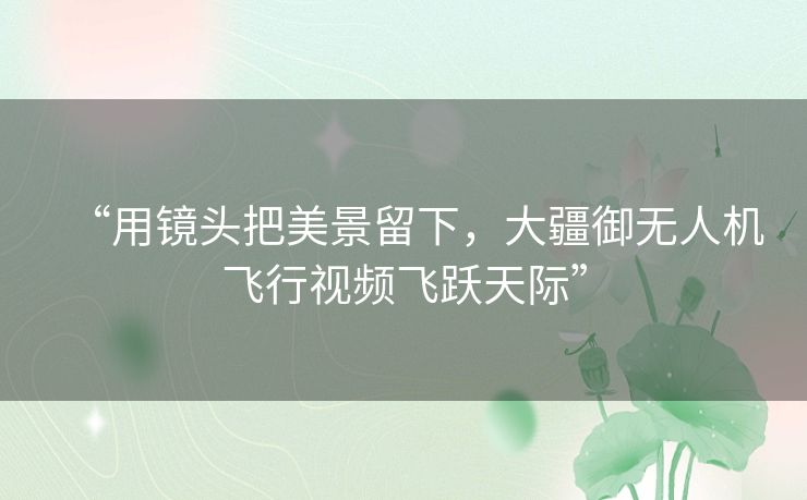 “用镜头把美景留下,大疆御无人机飞行视频飞跃天际” “用镜头把美景留下,大疆御无人机飞行视频飞跃天际”