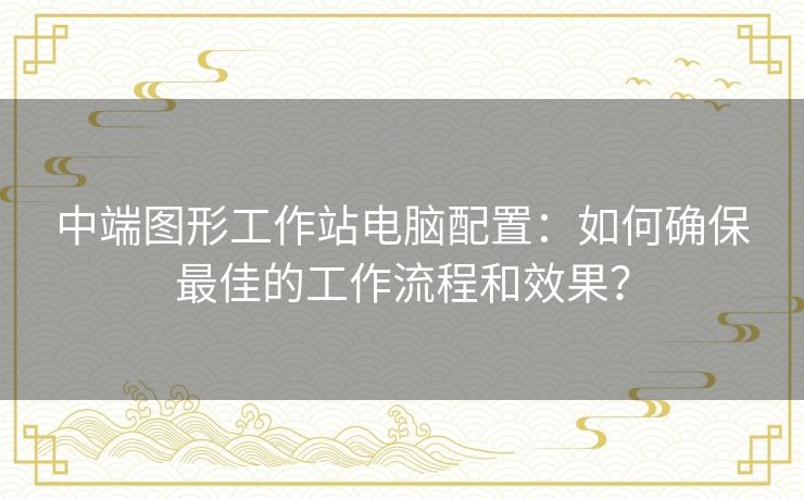 中端图形工作站电脑配置:如何确保最佳的工作流程和效果? 中端图形工作站电脑配置:如何确保最佳的工作流程和效果?