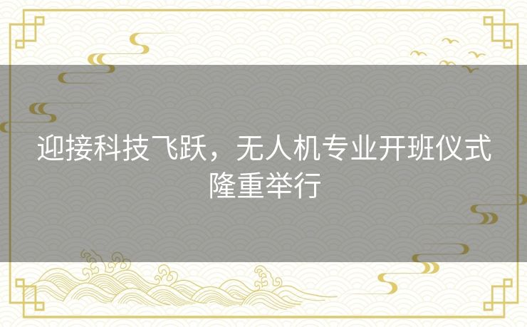 迎接科技飞跃,无人机专业开班仪式隆重举行 迎接科技飞跃,无人机专业开班仪式隆重举行