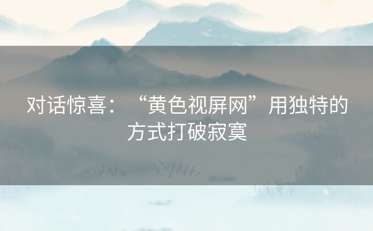 对话惊喜:“黄色视屏网”用独特的方式打破寂寞 对话惊喜:“黄色视屏网”用独特的方式打破寂寞