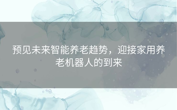 预见未来智能养老趋势,迎接家用养老机器人的到来 预见未来智能养老趋势,迎接家用养老机器人的到来