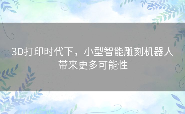 3D打印时代下,小型智能雕刻机器人带来更多可能性 3D打印时代下,小型智能雕刻机器人带来更多可能性