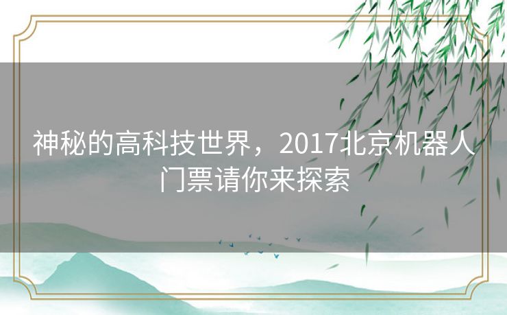 神秘的高科技世界,2017北京机器人门票请你来探索 神秘的高科技世界,2017北京机器人门票请你来探索