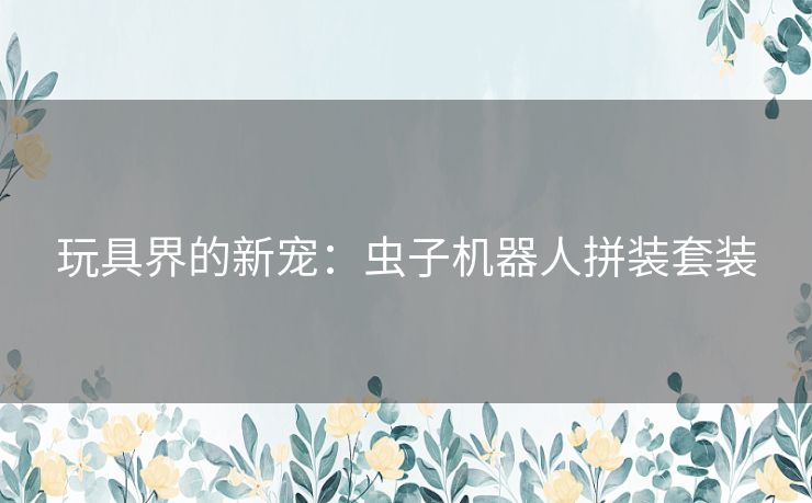 玩具界的新宠:虫子机器人拼装套装 玩具界的新宠:虫子机器人拼装套装
