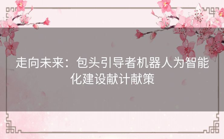 走向未来:包头引导者机器人为智能化建设献计献策 走向未来:包头引导者机器人为智能化建设献计献策