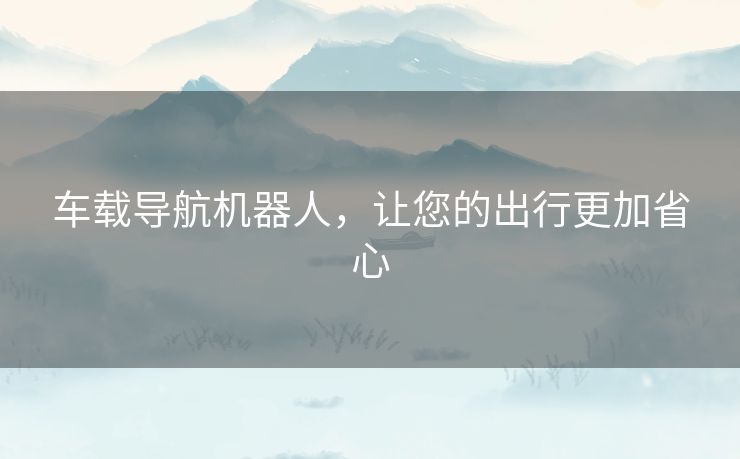 车载导航机器人,让您的出行更加省心 车载导航机器人,让您的出行更加省心