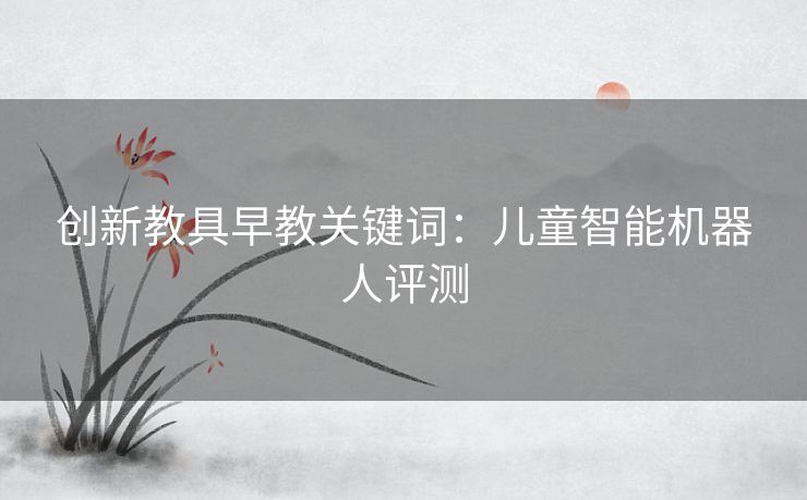 创新教具早教关键词:儿童智能机器人评测 创新教具早教关键词:儿童智能机器人评测