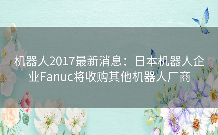 机器人2017最新消息:日本机器人企业Fanuc将收购其他机器人厂商 机器人2017最新消息:日本机器人企业Fanuc将收购其他机器人厂商